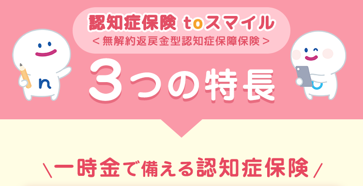認知症保険 to スマイル
< 無解約返戻金型認知症保障保険>
3つの特長
一時金で備える認知症保険/
:) s