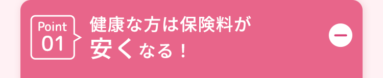 Point健康な方は保険料が
01
安くなる!