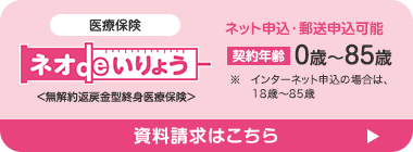 医療保険
ネオ いりょう
<無解約返戻金型終身医療保険>
ネット申込・郵送申込可能
契約年齢 0歳~85歳
※ インターネット申込の場合は、
18歳~85歳
資料請求はこちら