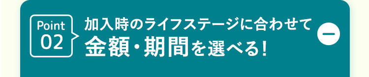 Point 加入時のライフステージに合わせて
02 金額・期間を選べる!