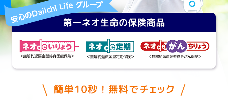 \ もっと身近に /
生命保険の安心感を
ちょうど、
ちゃんと、
いい保険
安心のDaiichi Life グループ
第一ネオ生命の保険商品
:) O
le
ネオ いりょう
ネオde定期
ネオde がん ちりょう
<無解約返戻金型終身医療保険>
<無解約返戻金型定期保険>
<無解約返戻金型終身がん保険>
\ 簡単10秒!無料でチェック /