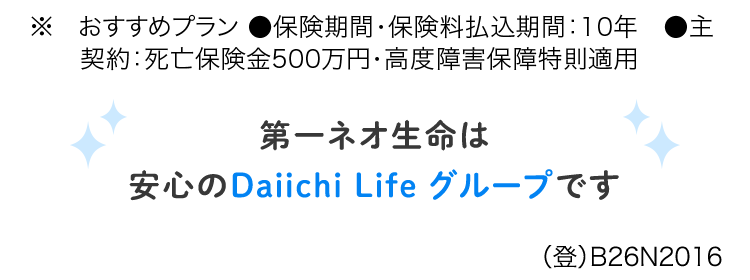 定期保険ならではの
お手頃な保険料
ネオde 定期
de定期
<無解約返戻金型定期保険>
おすすめプランの場合※
月払
30歳男性
保税抜) 570円
月払
30歳女性
保料) 465円
※ おすすめプラン ●保険期間・保険料払込期間 : 10年
契約:死亡保険金500万円・高度障害保障特則適用
第一ネオ生命は
安心のDaiichi Life グループです
(登) B26N2016
