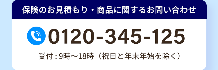 保険のお見積もり・商品に関するお問い合わせ
0120-345-125
受付:9時~18時 (祝日と年末年始を除く)