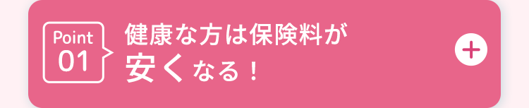 Point 健康な方は保険料が
01
安くなる!
+