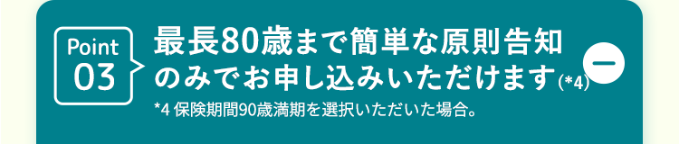 Point 最長80歳まで簡単な原則告知
03
のみでお申し込みいただけます (*4)
*4 保険期間90歳満期を選択いただいた場合。