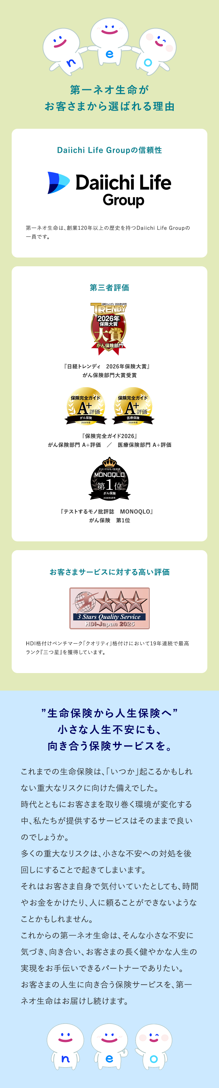 388
第一ネオ生命が
お客さまから選ばれる理由
Daiichi Life Groupの信頼性
Daiichi Life
Group
第一ネオ生命は、 創業120年以上の歴史を持つ Daiichi Life Groupの
一員です。
第三者評価
- 日経トレンディ 2026年5月号
TRENDY
2026年
保険大赏
大賞
がん保険部門
『日経トレンディ 2026年保険大賞』
がん保険部門大賞受賞
保険完全ガイド
保険完全ガイド
AX
がん保険
2026年版
評価
医療保険
2026年版
『保険完全ガイド2026』
がん保険部門 A+ 評価 / 医療保険部門 A+評価
テストするモノ
MONOQLO
第 1 位
がん保険
2026年6月号
『テストするモノ批評誌
MONOQLO』
がん保険 第1位
お客さまサービスに対する高い評価
´3 Stars Quality Service
HDI-Japan 2025
HDI格付けベンチマーク「クオリティ」 格付けにおいて19年連続で最高
ランク『三つ星』を獲得しています。
"生命保険から人生保険へ”
小さな人生不安にも、
向き合う保険サービスを。
これまでの生命保険は、「いつか」 起こるかもしれ
ない重大なリスクに向けた備えでした。
時代とともにお客さまを取り巻く環境が変化する
中、私たちが提供するサービスはそのままで良い
のでしょうか。
多くの重大なリスクは、小さな不安への対処を後
回しにすることで起きてしまいます。
それはお客さま自身で気付いていたとしても、時間
やお金をかけたり、人に頼ることができないような
ことかもしれません。
これからの第一ネオ生命は、 そんな小さな不安に
気づき、向き合い、 お客さまの長く健やかな人生の
実現をお手伝いできるパートナーでありたい。
お客さまの人生に向き合う保険サービスを、 第一
ネオ生命はお届けし続けます。
n