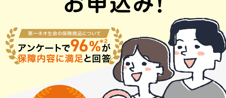 保障額を柔軟に選べる保険
最長80歳まで/
簡単な告知のみで
お申込み!
第一ネオ生命の保険商品について
アンケートで96%が
保障内容に満足と回答
安心の
Daiichi Life
グループ
ネオ 定期
<無解約返戻金型定期保険>