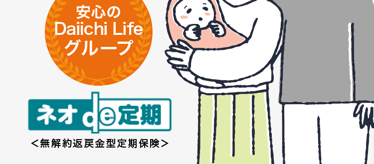 保障額を柔軟に選べる保険
最長80歳まで/
簡単な告知のみで
お申込み!
第一ネオ生命の保険商品について
アンケートで96%が
保障内容に満足と回答
安心の
Daiichi Life
グループ
ネオ 定期
<無解約返戻金型定期保険>