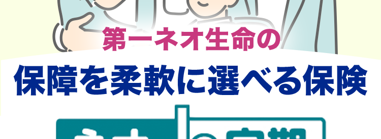 第一ネオ生命の
保障を柔軟に選べる保険
ネオde 定期
de定期
<無解約返戻金型定期保険>
おすすめプラン(主契約500万円)※
30歳男性の場合
30歳女性の場合
月払
保険料 570円
月払
保険料 465円
加入時のライフステージに柔軟に対応!
無料で10秒 /
WEBで簡単 /
