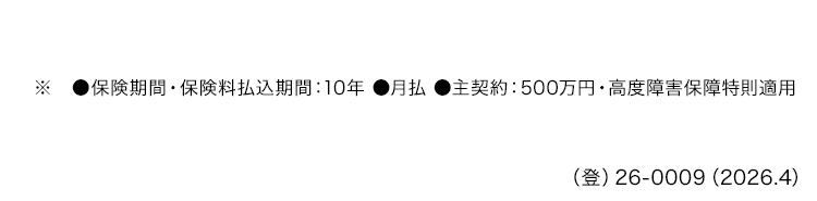 ●保険期間 保険料払込期間 : 10年 ●月払 ●主契約: 500万円・高度障害保障特則適用
() 26-0009 (2026.4)