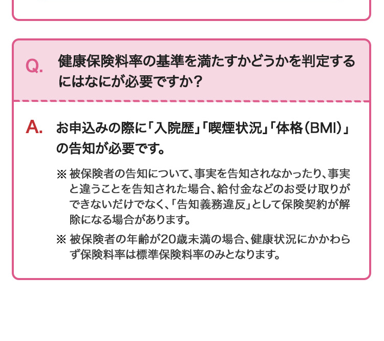 健康保険料率の基準を満たすかどうかを判定する
にはなにが必要ですか?
A. お申込みの際に「入院歴」「喫煙状況」「体格(BMI)」
の告知が必要です。
※被保険者の告知について、 事実を告知されなかったり、 事実
と違うことを告知された場合、 給付金などのお受け取りが
できないだけでなく、 「告知義務違反」として保険契約が解
除になる場合があります。
※被保険者の年齢が20歳未満の場合、健康状況にかかわら
ず保険料率は標準保険料率のみとなります。