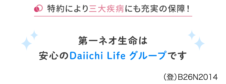お手続きは、
ネットで完結できる
医療保険
ネオdo いりょう
<無解約返戻金型終身医療保険>
柔軟に特約を組み合わせ!
特約により先進医療にも対応
特約により三大疾病にも充実の保障!
第一ネオ生命は
安心のDaiichi Life グループです
(登) B26N2014