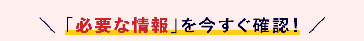 \ 「必要な情報」 を今すぐ確認! /