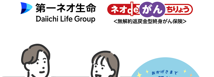 ネオdeがんちりょうは、
オンラインで簡単申込手続き
第一ネオ生命 ネオde がん ちりょう
Daiichi Life Group
<無解約返戻金型終身がん保険>
おかげさまで
「保有契約件数
190,
突破!
※第一ネオ生命全商品の累計
◆ 幅広い保障があるから治療の選択肢を増やせる
◆過去一年以内にたばこを吸っていない方は
保険料が安くなる ※