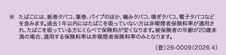 ※ たばこには、 紙巻タバコ、 葉巻、 パイプのほか、 噛みタバコ、 嗅ぎタバコ、 電子タバコなど
を含みます。過去1年以内にはたばこを吸っていない方は非喫煙者保険料率が適用さ
れ、たばこを吸っている方にくらべて保険料が安くなります。 被保険者の年齢が20歳未
満の場合、適用する保険料率は非喫煙者保険料率のみとなります。
()26-0009 (2026.4)