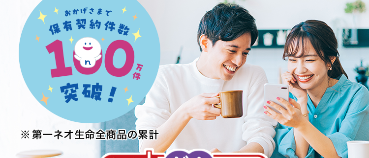 過去1年以内にたばこを吸っていない方は
保険料が安くなる!
おかげさまで
保有契約件数
190
突破!
万
※第一ネオ生命全商品の累計
ネオde がん ちりょう
<無解約返戻金型終身がん保険>
治療の選択肢を増やせる幅広い保障
必要な保障を必要な分だけ選べる
安心のDaiichi Lifeグループ