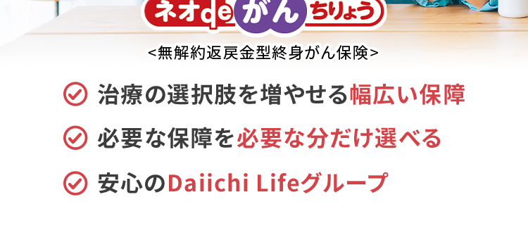 過去1年以内にたばこを吸っていない方は
保険料が安くなる!
おかげさまで
保有契約件数
190
突破!
万
※第一ネオ生命全商品の累計
ネオde がん ちりょう
<無解約返戻金型終身がん保険>
治療の選択肢を増やせる幅広い保障
必要な保障を必要な分だけ選べる
安心のDaiichi Lifeグループ