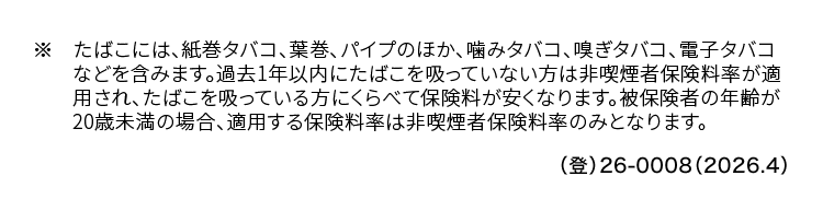 ※ たばこには、 紙巻タバコ、 葉巻、 パイプのほか、 噛みタバコ、 嗅ぎタバコ、 電子タバコ
などを含みます。 過去1年以内にたばこを吸っていない方は非喫煙者保険料率が適
用され、たばこを吸っている方にくらべて保険料が安くなります。 被保険者の年齢が
20歳未満の場合、 適用する保険料率は非喫煙者保険料率のみとなります。
() 26-0008 (2026.4)