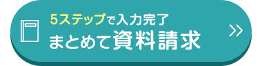 5ステップで入力完了
まとめて資料請求
>>>
✓