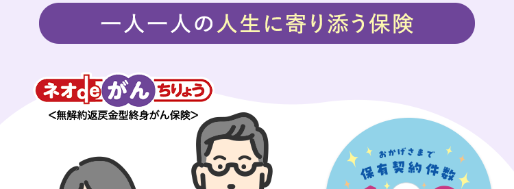 治療の選択肢が広がる
がん保険
一人一人の人生に寄り添う保険
ネオdeがん ちりょう
<無解約返戻金型終身がん保険>