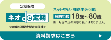 定期保険
ネット申込・郵送申込可能
|
ネオde 定期 契約年齢 18歳~80歳
※ 対面申込のお取り扱いはありません。
<無解約返戻金型定期保険>
資料請求はこちら