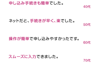 嬉しいお客様のお声
商品の内容や手続きもわかりやすく
スムーズに短時間で行えました。
20代
ネットで申し込めて楽。
本人確認書類さえ用意できていれば
すぐに申し込みが終わりました。
30代
保険の内容がとても分かりやすく、
申し込み手続きも簡単でした。
40ft
ネットだと、手続きが早く、 楽でした。
50ft
操作が簡単で申し込みやすかったです。
60代
スムーズに入力できました。
70代