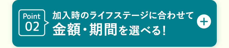 Point | 加入時のライフステージに合わせて
02 金額・期間を選べる!
+
