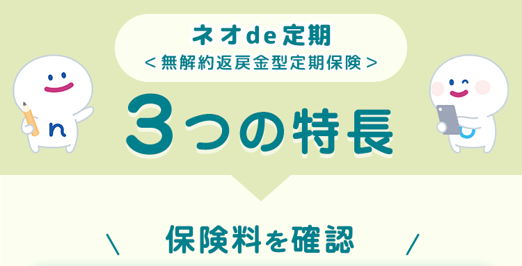 ネオde 定期
< 無解約返戻金型定期保険>
3つの特長
保険料を確認
:) s