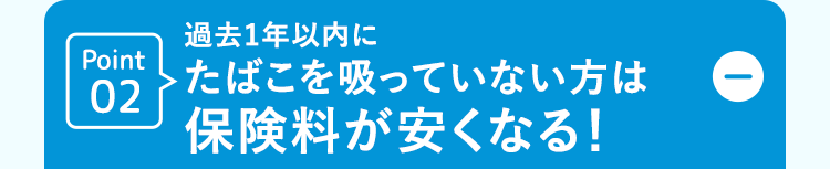 Point
02
過去1年以内に
> たばこを吸っていない方は
保険料が安くなる!
D