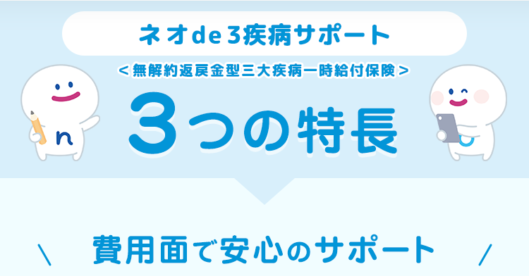 ネオde 3疾病サポート
<無解約返戻金型三大疾病一時給付保険>
3つの特長
費用面で安心のサポート /
:)
n