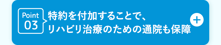 +
Point 特約を付加することで、
03
リハビリ治療のための通院も保障