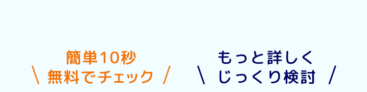 簡単10秒
もっと詳しく
無料でチェック/じっくり検討 /