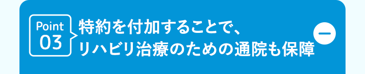 Point 特約を付加することで、
03 リハビリ治療のための通院も保障