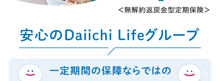 健康診断書などは不要!
簡単な告知のみで
申込みができる!
おかげさまで
保有契約件数
180
突破!
万
※第一ネオ生命全商品の累計
ネオd定期
<無解約返戻金型定期保険>
安心のDaiichi Lifeグループ
n
:) ≤
一定期間の保障ならではの
お手頃な保険料
加入時のライフステージに
合わせて準備できる死亡保険
(登) B26N2016