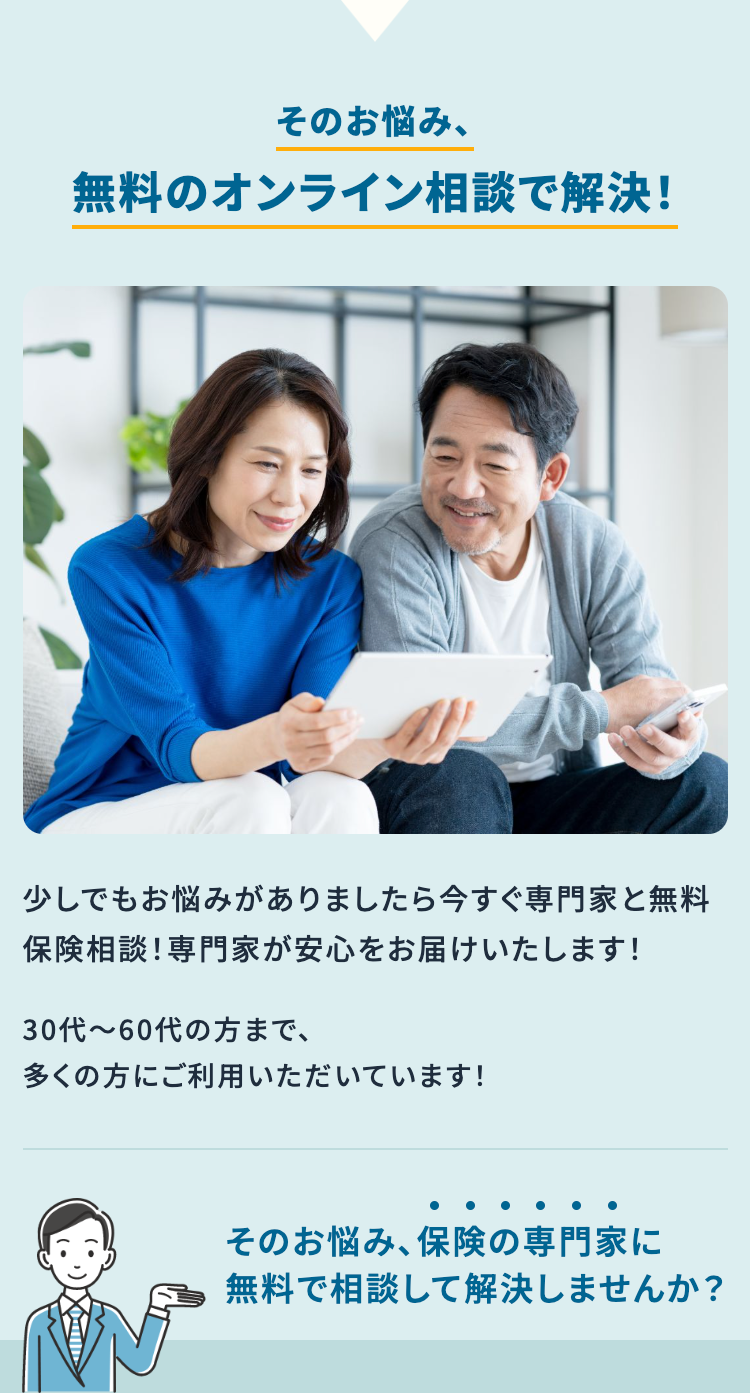 そのお悩み、
無料のオンライン相談で解決!
少しでもお悩みがありましたら今すぐ専門家と無料
保険相談! 専門家が安心をお届けいたします!
30代~60代の方まで、
多くの方にご利用いただいています!
そのお悩み、 保険の専門家に
無料で相談して解決しませんか?