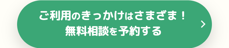 ご利用のきっかけはさまざま !
無料相談を予約する
