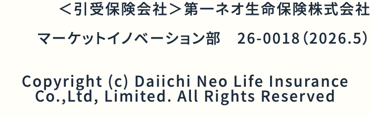 <引受保険会社> 第一ネオ生命保険株式会社
マーケットイノベーション部 26-0018 (2026.5)
Copyright (c) Daiichi Neo Life Insurance
Co., Ltd, Limited. All Rights Reserved