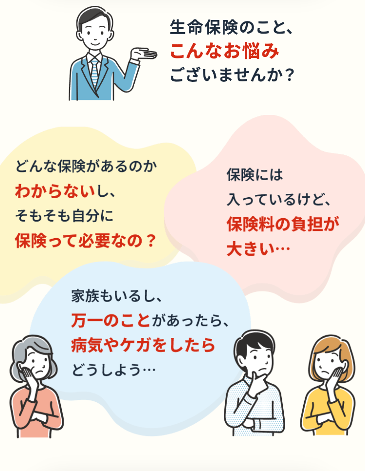 生命保険のこと、
こんなお悩み
ございませんか?
どんな保険があるのか
わからないし、
そもそも自分に
保険って必要なの?
家族もいるし、
万一のことがあったら、
病気やケガをしたら
どうしよう･･･
保険には
入っているけど、
保険料の負担が
大きい･･･