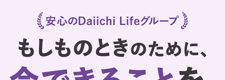 安心のDaiichi Lifeグループ
もしものときのために、
今できることを
ネオde がん ちりょう
<無解約返戻金型終身がん保険>
幅広い保障があるから
治療の選択肢を増やせる
過去一年以内に
たばこを吸っていない方は
保険料が安くなる ※
自分に合った
がん保険選び
治療の選択肢を増やせるがん保険 /