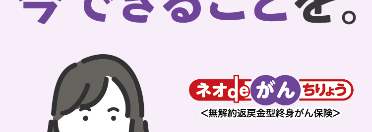 安心のDaiichi Lifeグループ
もしものときのために、
今できることを
ネオde がん ちりょう
<無解約返戻金型終身がん保険>
幅広い保障があるから
治療の選択肢を増やせる
過去一年以内に
たばこを吸っていない方は
保険料が安くなる ※
自分に合った
がん保険選び
治療の選択肢を増やせるがん保険 /