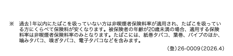 ※過去1年以内にたばこを吸っていない方は非喫煙者保険料率が適用され、 たばこを吸ってい
る方にくらべて保険料が安くなります。 被保険者の年齢が20歳未満の場合、 適用する保険
料率は非喫煙者保険料率のみとなります。 たばこには、 紙巻タバコ、 葉巻、 パイプのほか、
噛みタバコ、 嗅ぎタバコ、 電子タバコなどを含みます。
() 26-0009 (2026.4)