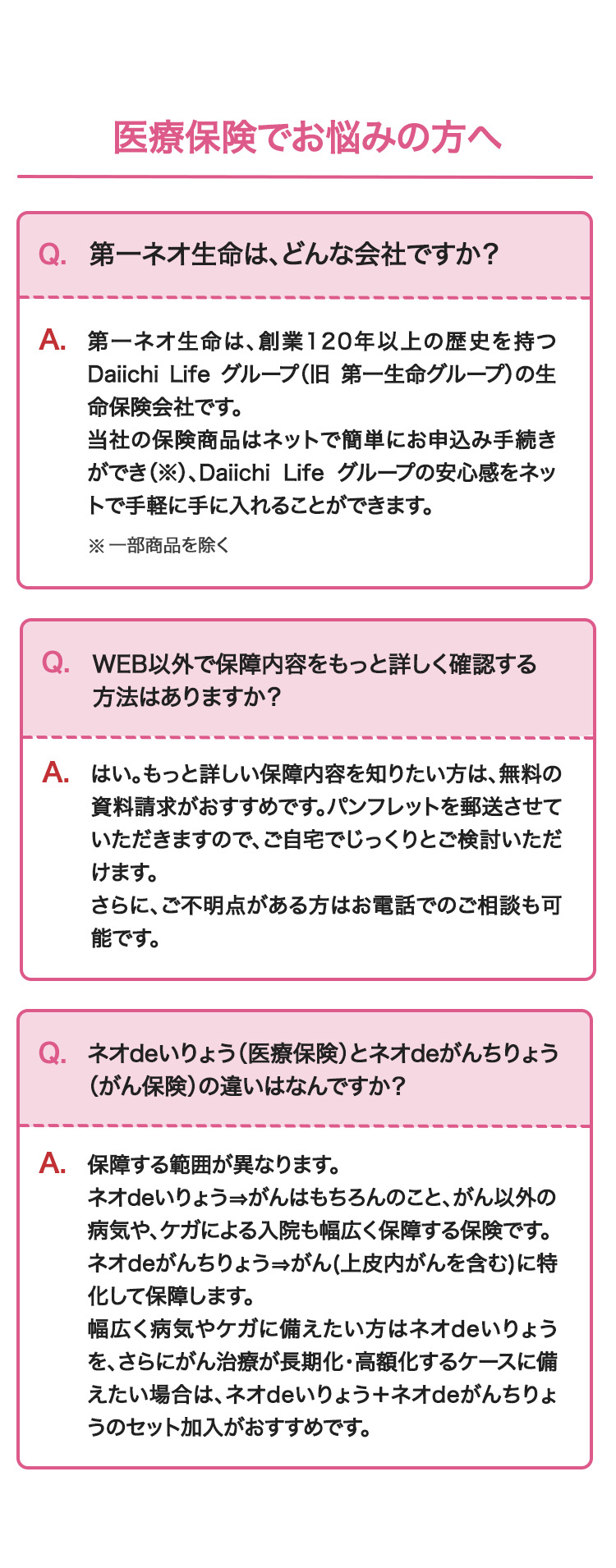 医療保険でお悩みの方へ
Q. 第一ネオ生命は、 どんな会社ですか?
A. 第一ネオ生命は、創業120年以上の歴史を持つ
Daiichi Life グループ (旧 第一生命グループ)の生
命保険会社です。
当社の保険商品はネットで簡単にお申込み手続き
ができ (※)、Daiichi Life グループの安心感をネッ
トで手軽に手に入れることができます。
※一部商品を除く
Q. WEB以外で保障内容をもっと詳しく確認する
方法はありますか?
A.はい。もっと詳しい保障内容を知りたい方は、無料の
資料請求がおすすめです。パンフレットを郵送させて
いただきますので、ご自宅でじっくりとご検討いただ
けます。
さらに、ご不明点がある方はお電話でのご相談も可
能です。
Q. ネオdeいりょう (医療保険)とネオdeがんちりょう
(がん保険)の違いはなんですか?
A.保障する範囲が異なります。
ネオdeいりょう がんはもちろんのこと、がん以外の
病気やケガによる入院も幅広く保障する保険です。
ネオdeがんちりょう がん (上皮内がんを含む)に特
化して保障します。
幅広く病気やケガに備えたい方はネオde いりょう
を、さらにがん治療が長期化・高額化するケースに備
えたい場合は、ネオdeいりょう+ ネオdeがんちりょ
うのセット加入がおすすめです。