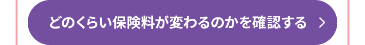 どのくらい保険料が変わるのかを確認する >