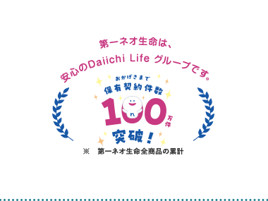 第一ネオ生命は、
安心のDaiichi Life グループです。
おかげさまで
「保有契約件数,
190円
突破!な
※ 第一ネオ生命全商品の累計
