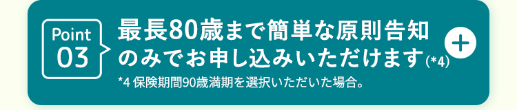Point
最長80歳まで簡単な原則告知
+
03
のみでお申し込みいただけます (*4)
*4 保険期間90歳満期を選択いただいた場合。