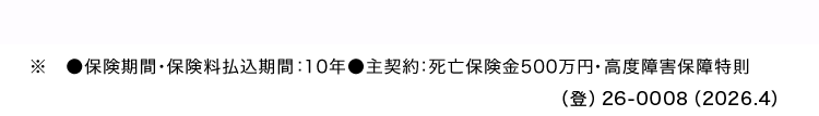 ■保険期間 保険料払込期間 : 10年●主契約: 死亡保険金500万円・高度障害保障特則
() 26-0008 (2026.4)