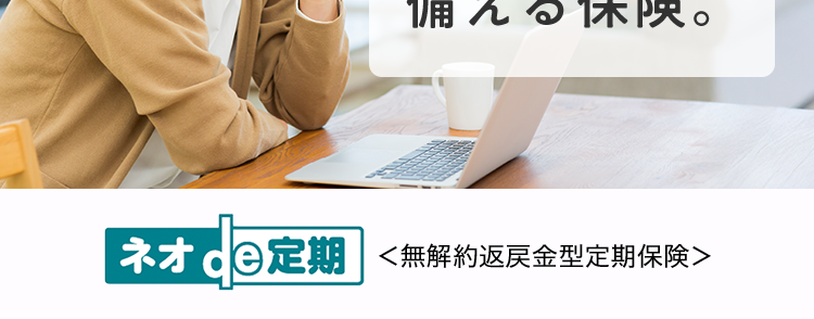 家族のために
万一の事態に
備える保険。
ネオde定期 <無解約返戻金型定期保険>