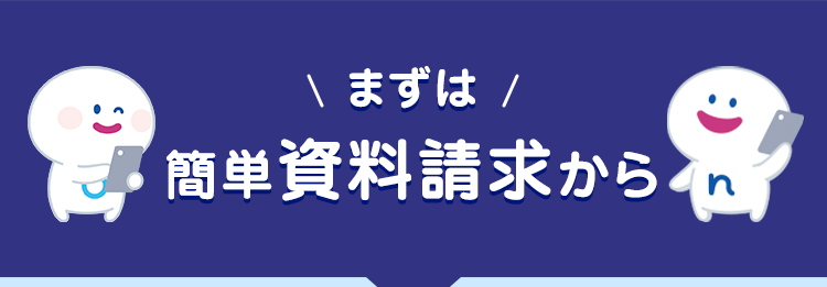 \ まずは /
簡単資料請求から
インターネット・郵送だけで
ご契約いただけます
