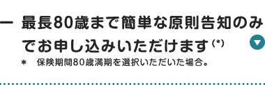 最長80歳まで簡単な原則告知のみ
でお申し込みいただけます (*)
* 保険期間80歳満期を選択いただいた場合。