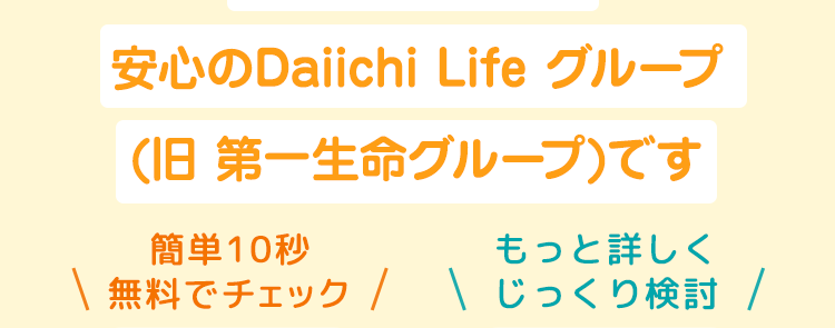 第一ネオ生命は
安心のDaiichi Life グループ
(旧 第一生命グループ)です
簡単10秒
もっと詳しく
\ 無料でチェック / じっくり検討 /